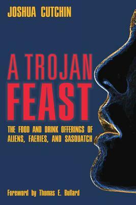 A Trojan Feast: The Food and Drink Offerings of Aliens, Faeries, and Sasquatch by Joshua Cutchin