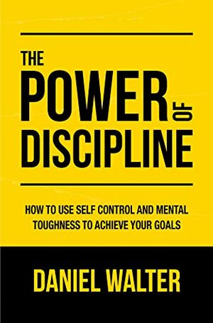 The Power of Discipline: How to Use Self Control and Mental Toughness to Achieve Your Goals by Daniel Walter by Daniel Walter