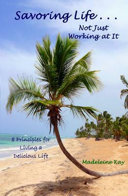 Savoring Life . . . Not Just Working At It: 8 Principles for Living a Delicious Life by Madeleine Kay