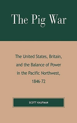 The Pig War: The United States, Britain, and the Balance of Power in the Pacific Northwest, 1846-1872 by Scott Kaufman