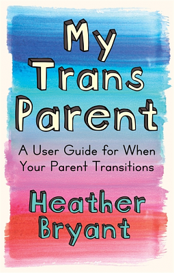 My Trans Parent: A User Guide for When Your Parent Transitions by Heather Bryant