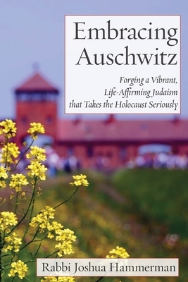 Embracing Auschwitz: Forging a Vibrant, Life-Affirming Judaism that Takes the Holocaust Seriously by Joshua Hammerman