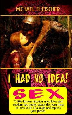 I Had No Idea! ...about Sex: 77 little-known historical anecdotes and modern-day stories about this very thing to have a bit of a laugh and impress by Michael Fleisher