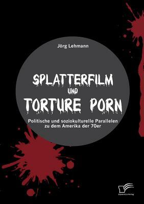 Splatterfilm und Torture Porn: Politische und soziokulturelle Parallelen zu dem Amerika der 70er by Jörg Lehmann