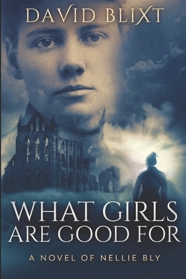 What Girls Are Good For: A Novel of Nellie Bly by David Blixt