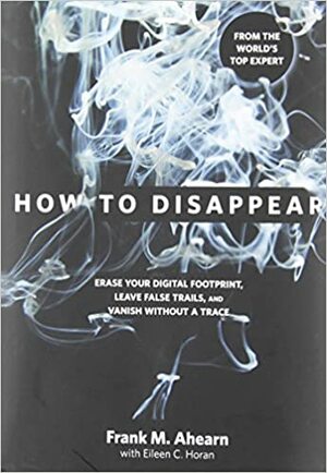 How to Disappear: Erase your Digital Footprint, Leave False Trails, and Vanish without A Trace by Frank M. Ahearn