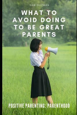 Positive Parenting: Parenthood: What to Avoid Doing to Be Great Parents by Sam Guzman