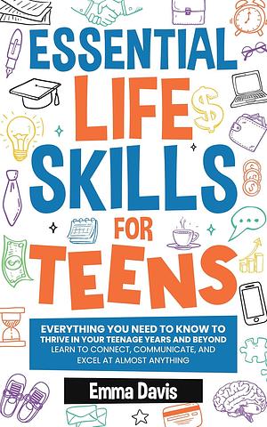 Essential Life Skills For Teens: Everything You Need To Know To Thrive In Your Teenage Years And Beyond - Learn To Connect, Communicate And Excel At Almost Anything by Emma Davis