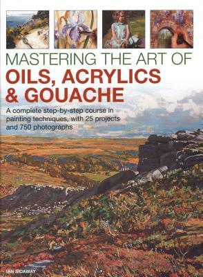 Mastering the Art of Oils, Acrylics & Gouache: A Complete Step-By-Step Course in Painting Techniques, with 25 Projects and 750 Photographs by Ian Sidaway