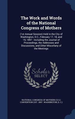 The Work and Words of the National Congress of Mothers: (1st Annual Session) Held in the City of Washington, D.C., February 17, 18, and 19, 1897: Incl by 