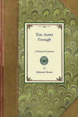 Ten Acres Enough: A Practical Experience, Showing How a Very Small Farm May Be Made to Keep a Very Large Family. with Extensive and Prof by Edmund Morris