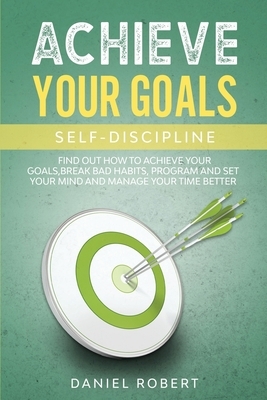 Achieve Your Goals: Self Discipline. Find Out How to Achieve Your Goals, Break Bad Habits, Program and Set Your Mind and Manage Your Time by Daniel Robert