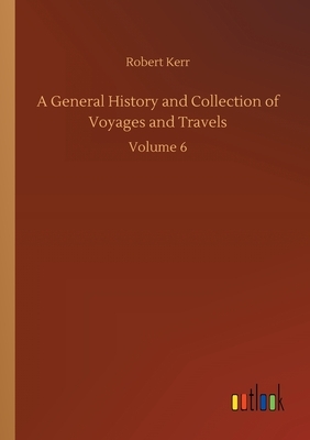 A General History and Collection of Voyages and Travels: Volume 6 by Robert Kerr