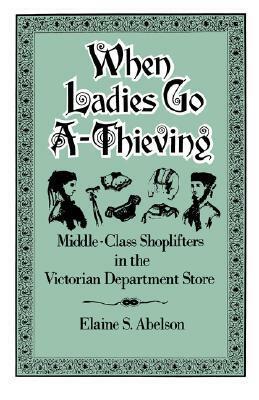 When Ladies Go A-Thieving: Middle-Class Shoplifters in the Victorian Department Store by Elaine S. Abelson