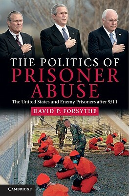 The Politics of Prisoner Abuse: The United States and Enemy Prisoners After 9/11 by David P. Forsythe