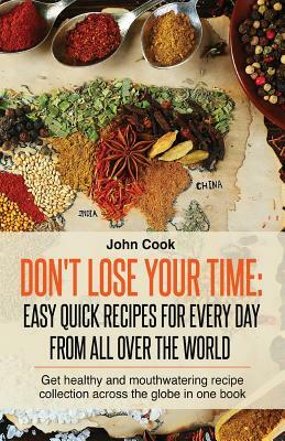 Don't Lose Your Time: Easy Quick Recipes For Every Day From All Over The World: Get healthy and mouthwatering recipe collection across the g by John Cook