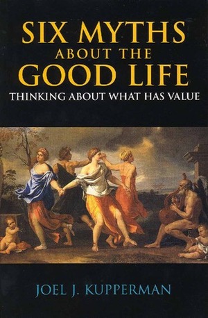 Six Myths about the Good Life: Thinking about What Has Value by Joel J. Kupperman