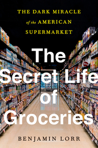 The Secret Life of Groceries: The Dark Miracle of the American Supermarket by Benjamin Lorr