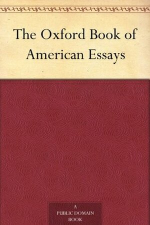 The Oxford Book of American Essays by Charles W. Eliot, Washington Irving, Theodore Winthrop, Henry Cabot Lodge, Ralph Waldo Emerson, Charles Dudley Warner, Samuel McChord Crothers, Richard Henry Dana Jr., William Dean Howells, Henry James, Hamilton Wright Mabie, Nicholas Murray Butler, William Peterfield Trent, Oliver Wendell Holmes Sr., George William Curtis, Walt Whitman, Clarence King, John Burroughs, Benjamin Franklin, Edgar Allan Poe, Edward Sandford Martin, William Crary Brownell, Thomas Wentworth Higginson, Brander Matthews, Theodore Roosevelt, James Russell Lowell, Nathaniel Hawthorne, Henry David Thoreau