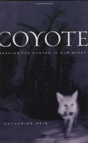 Coyote: Seeking The Hunter In Our Midst by Catherine Reid, Catherine Reid