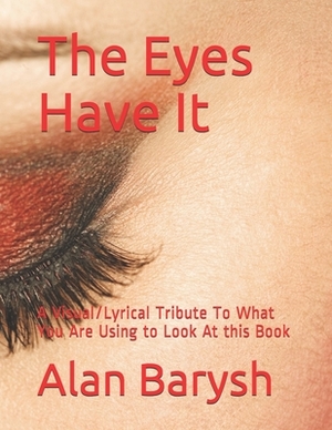 The Eyes Have It: A Visual/Lyrical Tribute To What You Are Using to Look At this Book by Alan Barysh