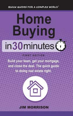 Home Buying In 30 Minutes: Build your team, get your mortgage, and close the deal. The quick guide to doing real estate right. by Jim Morrison