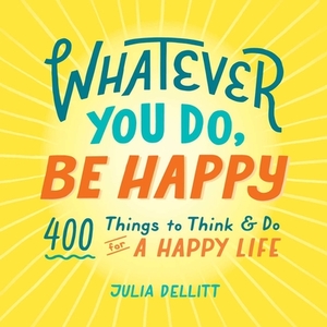 Whatever You Do, Be Happy: 400 Things to Think & Do for a Happy Life by Julia Dellitt