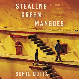 Stealing Green Mangoes: Two Brothers, Two Fates, One Indian Childhood by Sunil Dutta