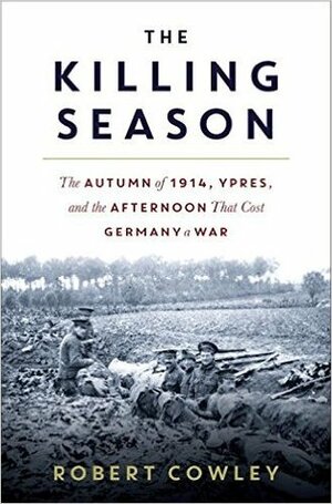 The Killing Season: The Autumn of 1914, Ypres, and the Afternoon That Cost Germany a War by Robert Cowley