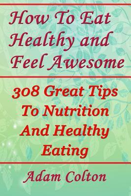 How To Eat Healthy and Feel Awesome: 308 Great Tips To Nutrition And Healthy Eating by Adam Colton