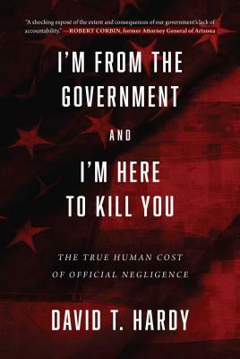 I'm from the Government and I'm Here to Kill You: The True Human Cost of Official Negligence by David T. Hardy