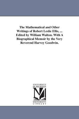 The Mathematical and Other Writings of Robert Leslie Ellis, ... Edited by William Walton. With A Biographical Memoir by the Very Reverend Harvey Goodw by Robert Leslie Ellis