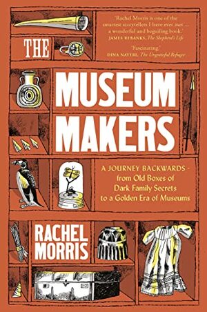 The Museum Makers: A Journey Backwards - from Old Boxes of Dark Family Secrets to a Golden Era of Museums by Rachel Morris