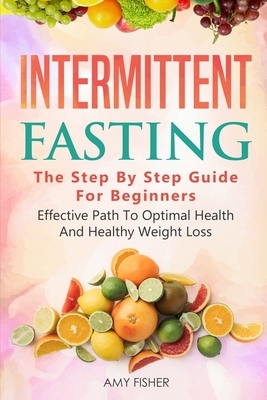Intermittent Fasting: The Step By Step Guide For Beginners: Effective Path To Optimal Health And Healthy Weight Loss by Amy Fisher