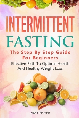 Intermittent Fasting: The Step By Step Guide For Beginners: Effective Path To Optimal Health And Healthy Weight Loss by Amy Fisher