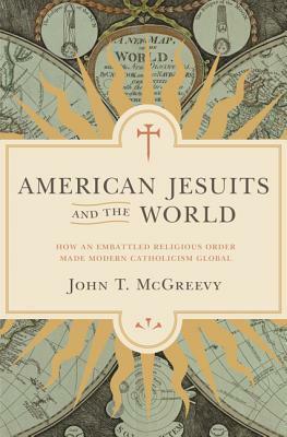 American Jesuits and the World: How an Embattled Religious Order Made Modern Catholicism Global by John T. McGreevy