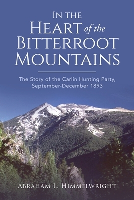 In the Heart of the Bitterroot Mountains: The Story of the Carlin Hunting Party September-December 1893 by Abraham L. Himmelwright