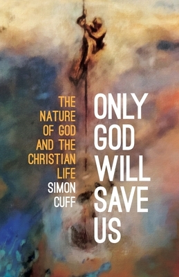 Only God will Save Us: The Nature of God and the Christian Life by Simon Cuff