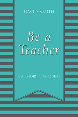 Be a Teacher: A Memoir in Ten Ideas by David Smith
