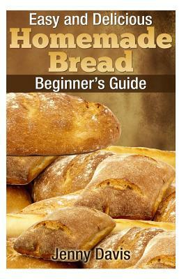 Easy and Delicious Homemade Bread: Beginner's Guide by Jenny Davis