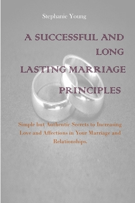 A Successful And Long Lasting Marriage Principles: Simple but Authentic Secrets to Increasing Love and Affections in Your Marriage and Relationships by Stephanie Young