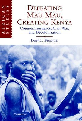 Defeating Mau Mau, Creating Kenya: Counterinsurgency, Civil War, and Decolonization by Daniel Branch