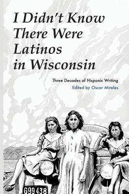 I Didn't Know There Were Latinos in Wisconsin: Three Decades of Hispanic Writing by Oscar Mireles