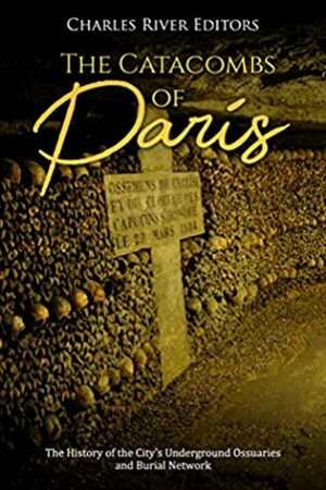 The Catacombs of Paris: The History of the City's Underground Ossuaries and Burial Network by Charles River Editors