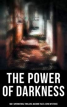 The Power of Darkness: 560+ Supernatural Thrillers, Macabre Tales & Eerie Mysteries: The Legend of Sleepy Hollow, Sweeney Todd, Frankenstein, Dracula, ... Dr Jekyll & Mr Hyde, The Great God Pan… by Grant Allen, Chester Bailey Fernando, William Hope Hodgson, Edward Bulwer-Lytton, William Makepeace Thackeray, Ellis Parker Butler, Pliny the Younger, Bram Stoker, Elizabeth Gaskell, E.F. Benson, L.M. Montgomery, Ralph Adams Cram, Jack London, Daniel Defoe, Florence Marryat, Fergus Hume, Fitz-James O'Brien, John Meade Falkner, M.R. James, Leopold Kompert, Mrs. Molesworth, Robert W. Chambers, E.T.A. Hoffmann, Théophile Gautier, William Archer, Émile Erckmann, Sabine Baring-Gould, Mary Elizabeth Braddon, Robert Louis Stevenson, Charlotte Perkins Gilman, William F. Harvey, Oscar Wilde, W.W. Jacobs, Charles Dickens, F. Marion Crawford, Auguste Villiers de l'Isle-Adam, Cleveland Moffett, Catherine Crowe, Arthur Machen, Washington Irving, Robert E. Howard, Thomas Peckett Prest, William Beckford, William T. Stead, Arthur Quiller-Couch, Edward Bellamy, Pedro Antonio de Alarcón, Louisa May Alcott, Henry James, Helena Petrovna Blavatsky, Amelia B. Edwards, Mark Twain, Wilkie Collins, Leonard Kip, Hugh Walpole, Thomas Hardy, Vincent O'Sullivan, David Lindsay, Horace Walpole, Emily Brontë, Wilhelm Hauff, Marie Belloc Lowndes, Louis Tracy, Leonid Andreyev, Nathaniel Hawthorne, John Buchan, E. Nesbit, Adelbert von Chamisso, Richard Marsh, Charlotte Brontë, Ann Radcliffe, Katherine Rickford, John William Polidori, James Malcolm Rymer, George W.M. Reynolds, Edgar Allan Poe, John Kendrick Bangs, Matthew Phipps Shiel, Ambrose Bierce, Walter Hubbell, Gambier Bolton, Fiona Macleod, Catherine Louisa Pirkis, B.M. Croker, Richard Le Gallienne, Andrew Jackson Davis, Mary Wollstonecraft Shelley, H.P. Lovecraft, Arthur Conan Doyle, Saki, Mary E. Wilkins Freeman, Frederick Marryat, Jane Austen, Rudyard Kipling, Nizida, Jerome K. Jerome, Guy de Maupassant, Walter F. Prince, Alexandre Chatrian, Stanley G. Weinbaum, Thomas De Quincey, Matthew Gregory Lewis, Frank R. Stockton, Brander Matthews, Anatole France, Lafcadio Hearn, Nikolai Gogol, J. Sheridan Le Fanu, H.G. Wells, Harriet Beecher Stowe