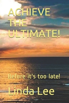 Achieve the Ultimate!: Before it's too late! by Linda Lee