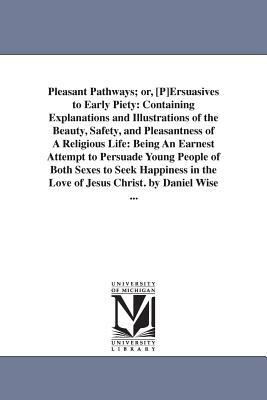 Pleasant Pathways; or, [P]Ersuasives to Early Piety: Containing Explanations and Illustrations of the Beauty, Safety, and Pleasantness of A Religious by Daniel Wise