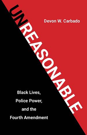 Unreasonable: Black Lives, Police Power, and the Fourth Amendment by Devon W. Carbado, Devon W. Carbado