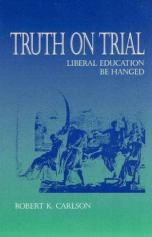 Truth on Trial: Liberal Education be Hanged by Robert K. Carlson