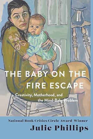 The Baby on the Fire Escape: Creativity, Motherhood, and the Mind-Baby Problem by Julie Phillips